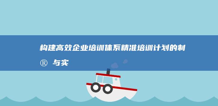 构建高效企业培训体系：精准培训计划的制定与实施